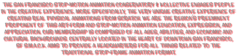 The San Francisco Stop-Motion Animation Conservatory & Kollective engages people in the creative experience. More specifically, the very unique creative experience of creating real physical animations from scratch. We are the region’s preeminent proponent of this art-form and Stop-Motion Animation education, expression, and appreciation. Our membership is comprised of all ages, abilities, and economic and cultural backgrounds. Centrally located in the heart of downtown San Francisco, SF S.M.A.C.K. aims to provide a headquarters for all things related to the traditional Stop-Frame Animation format. 