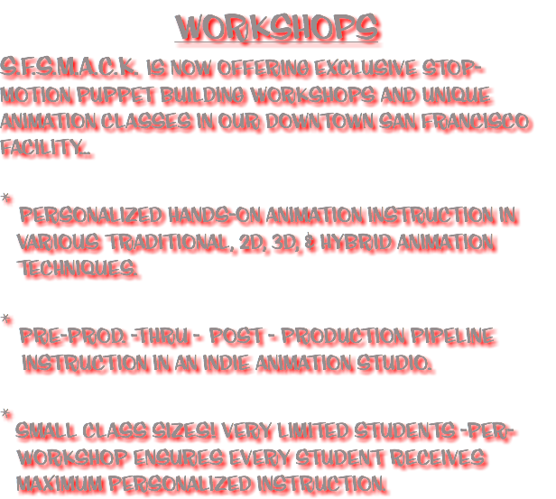 WORKSHOPS S.F.S.M.A.C.K. IS NOW OFFERING EXCLUSIVE STOP-MOTION PUPPET BUILDING WORKSHOPS AND UNIQUE ANIMATION CLASSES IN OUR DOWNTOWN SAN FRANCISCO FACILITY... * PERSONALIZED HANDS-ON ANIMATION INSTRUCTION IN VARIOUS TRADITIONAL, 2D, 3D, & HYBRID ANIMATION TECHNIQUES. * PRE-PROD. -THRU - POST - PRODUCTION PIPELINE INSTRUCTION IN AN INDIE ANIMATION STUDIO. * SMALL CLASS SIZES! VERY LIMITED STUDENTS -PER- WORKSHOP ENSURES EVERY STUDENT RECEIVES MAXIMUM PERSONALIZED INSTRUCTION.