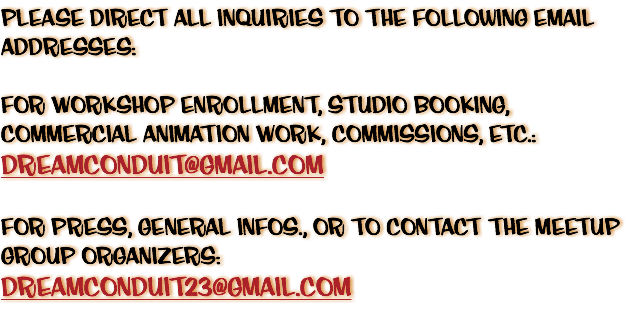 Please Direct All Inquiries To The Following Email Addresses: For Workshop Enrollment, Studio Booking, Commercial Animation Work, Commissions, etc.: dreamconduit@gmail.com For Press, General Infos., or to contact the Meetup Group Organizers: dreamconduit23@gmail.com 