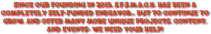 since our founding in 2013, S.F.S.M.A.C.K. Has been a completely self-funded endeavor... but to continue to grow, and offer many more unique projects, content, and events- we need your help! 
